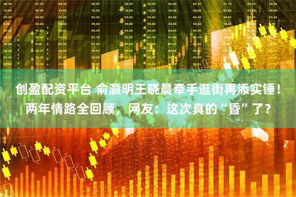创盈配资平台 俞灏明王晓晨牵手逛街再添实锤！两年情路全回顾，网友：这次真的“昏”了？