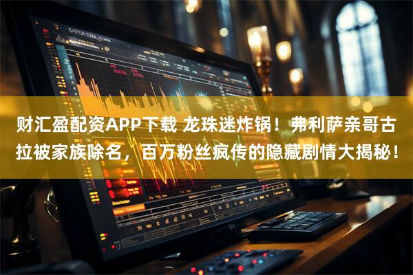 财汇盈配资APP下载 龙珠迷炸锅！弗利萨亲哥古拉被家族除名，百万粉丝疯传的隐藏剧情大揭秘！
