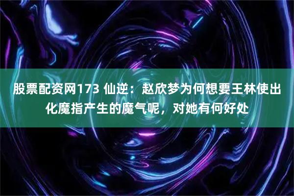 股票配资网173 仙逆：赵欣梦为何想要王林使出化魔指产生的魔气呢，对她有何好处