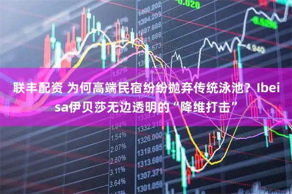联丰配资 为何高端民宿纷纷抛弃传统泳池？Ibeisa伊贝莎无边透明的“降维打击”