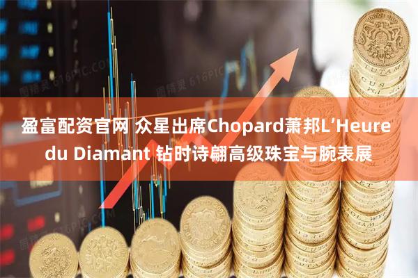 盈富配资官网 众星出席Chopard萧邦L’Heure du Diamant 钻时诗翩高级珠宝与腕表展