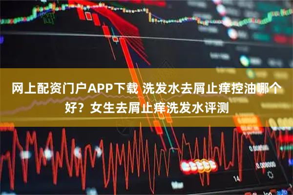 网上配资门户APP下载 洗发水去屑止痒控油哪个好？女生去屑止痒洗发水评测