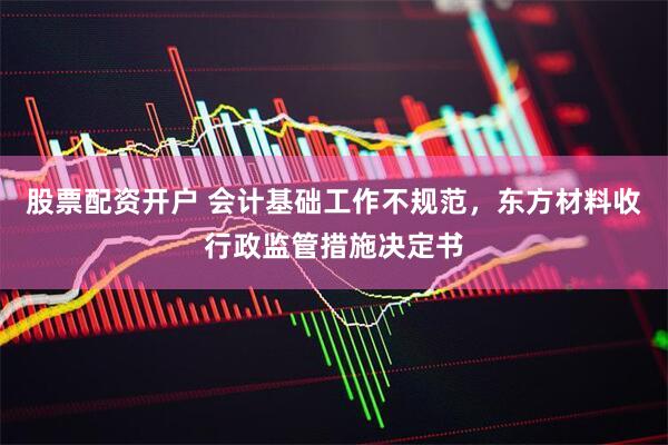 股票配资开户 会计基础工作不规范，东方材料收行政监管措施决定书