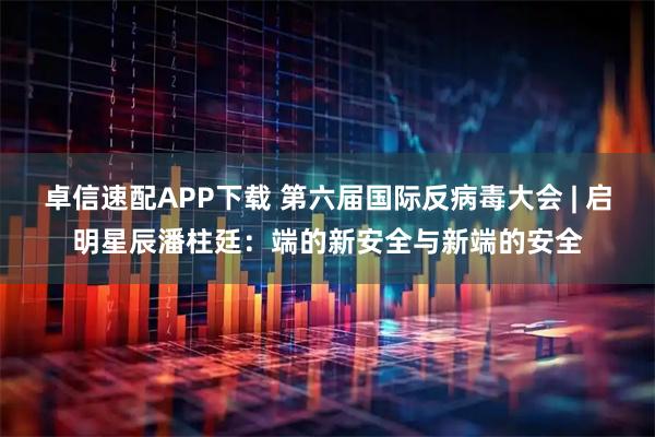 卓信速配APP下载 第六届国际反病毒大会 | 启明星辰潘柱廷：端的新安全与新端的安全