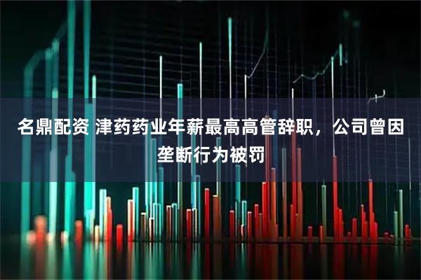 名鼎配资 津药药业年薪最高高管辞职，公司曾因垄断行为被罚