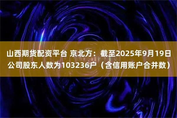 山西期货配资平台 京北方：截至2025年9月19日公司股东人数为103236户（含信用账户合并数）