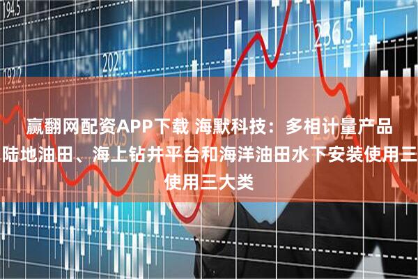 赢翻网配资APP下载 海默科技：多相计量产品分为陆地油田、海上钻井平台和海洋油田水下安装使用三大类