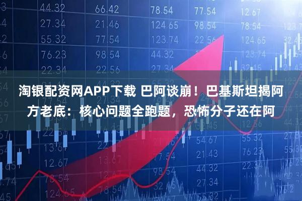 淘银配资网APP下载 巴阿谈崩！巴基斯坦揭阿方老底：核心问题全跑题，恐怖分子还在阿
