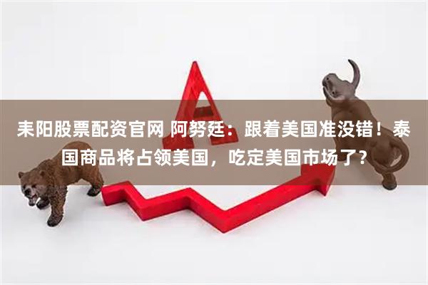耒阳股票配资官网 阿努廷：跟着美国准没错！泰国商品将占领美国，吃定美国市场了？
