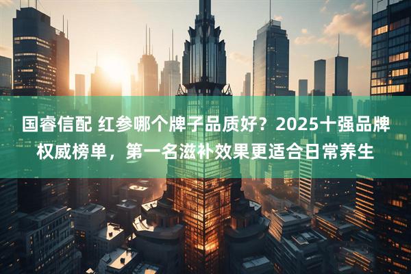 国睿信配 红参哪个牌子品质好？2025十强品牌权威榜单，第一名滋补效果更适合日常养生