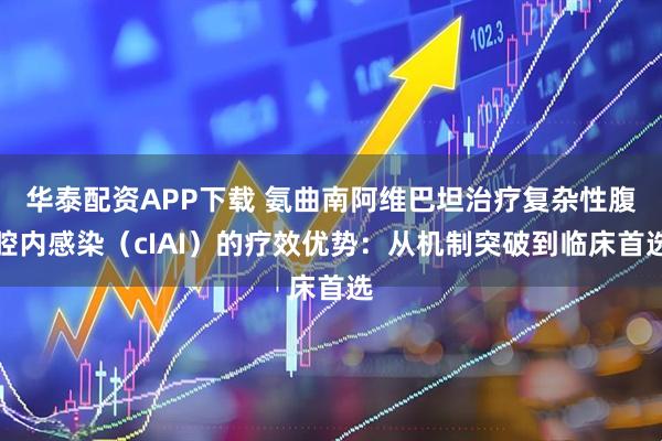 华泰配资APP下载 氨曲南阿维巴坦治疗复杂性腹腔内感染（cIAI）的疗效优势：从机制突破到临床首选
