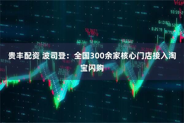 贵丰配资 波司登：全国300余家核心门店接入淘宝闪购