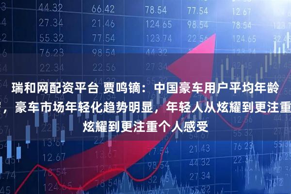 瑞和网配资平台 贾鸣镝：中国豪车用户平均年龄只有35岁，豪车市场年轻化趋势明显，年轻人从炫耀到更注重个人感受