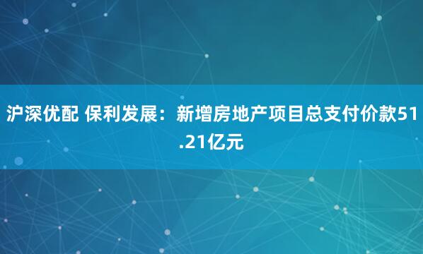 沪深优配 保利发展：新增房地产项目总支付价款51.21亿元