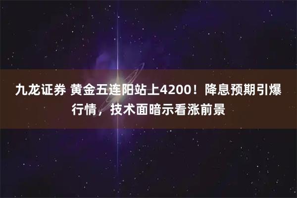 九龙证券 黄金五连阳站上4200！降息预期引爆行情，技术面暗示看涨前景