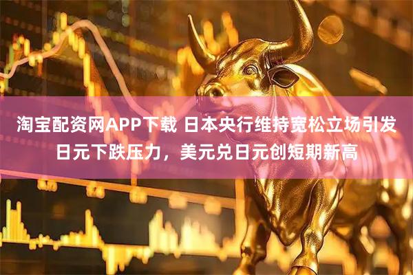 淘宝配资网APP下载 日本央行维持宽松立场引发日元下跌压力，美元兑日元创短期新高