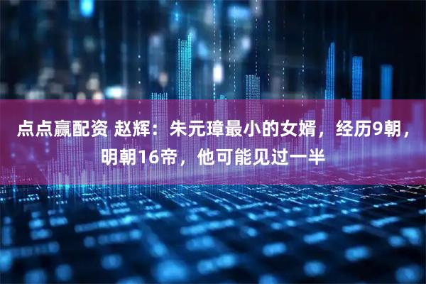 点点赢配资 赵辉：朱元璋最小的女婿，经历9朝，明朝16帝，他可能见过一半