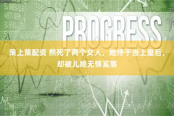 策上策配资 熬死了两个女人，她终于当上皇后，却被儿媳无情奚落