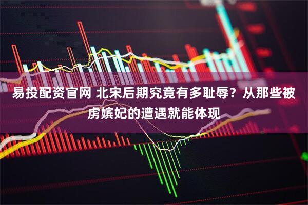 易投配资官网 北宋后期究竟有多耻辱？从那些被虏嫔妃的遭遇就能体现