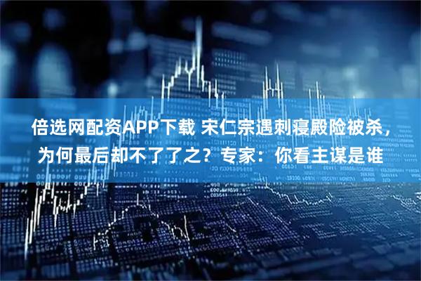 倍选网配资APP下载 宋仁宗遇刺寝殿险被杀,为何最后却不了了之?专家:你看主谋是谁
