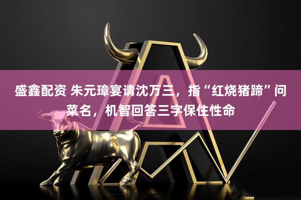 盛鑫配资 朱元璋宴请沈万三，指“红烧猪蹄”问菜名，机智回答三字保住性命