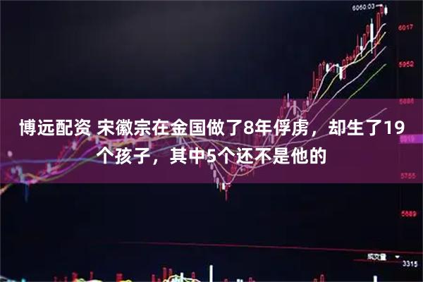 博远配资 宋徽宗在金国做了8年俘虏，却生了19个孩子，其中5个还不是他的