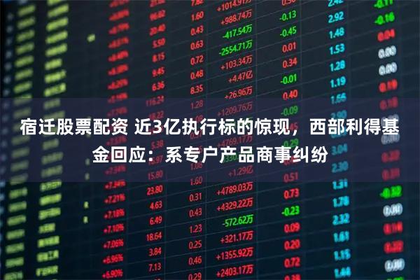 宿迁股票配资 近3亿执行标的惊现，西部利得基金回应：系专户产品商事纠纷