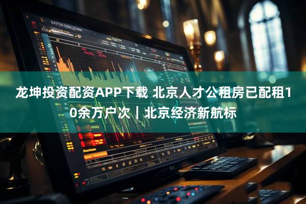 龙坤投资配资APP下载 北京人才公租房已配租10余万户次｜北京经济新航标