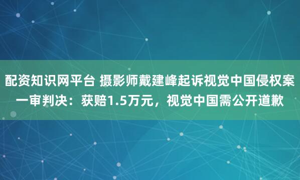 配资知识网平台 摄影师戴建峰起诉视觉中国侵权案一审判决：获赔1.5万元，视觉中国需公开道歉