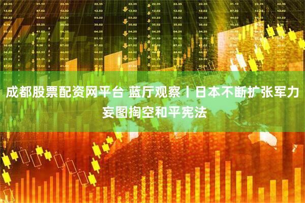 成都股票配资网平台 蓝厅观察丨日本不断扩张军力 妄图掏空和平宪法