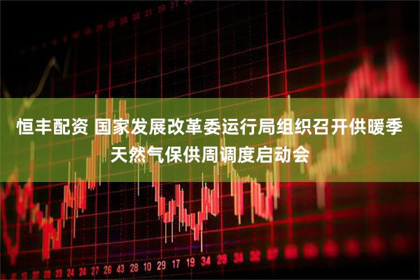 恒丰配资 国家发展改革委运行局组织召开供暖季天然气保供周调度启动会