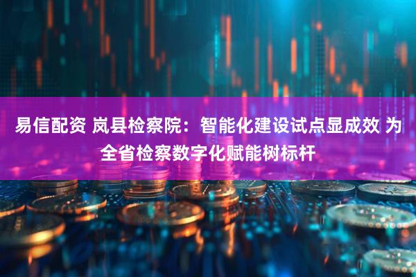 易信配资 岚县检察院：智能化建设试点显成效 为全省检察数字化赋能树标杆