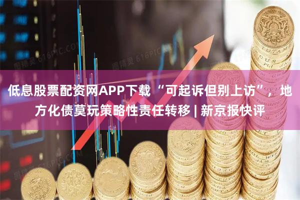 低息股票配资网APP下载 “可起诉但别上访”，地方化债莫玩策略性责任转移 | 新京报快评