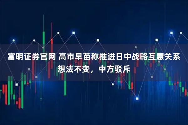 富明证券官网 高市早苗称推进日中战略互惠关系想法不变，中方驳斥