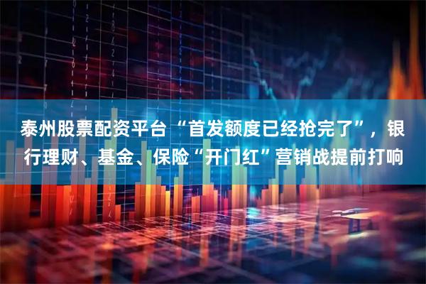 泰州股票配资平台 “首发额度已经抢完了”，银行理财、基金、保险“开门红”营销战提前打响