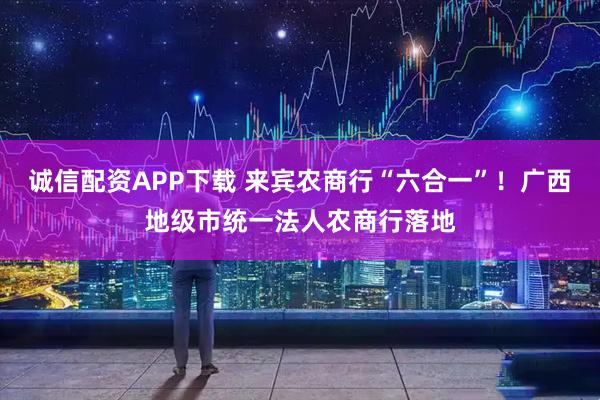 诚信配资APP下载 来宾农商行“六合一”！广西地级市统一法人农商行落地
