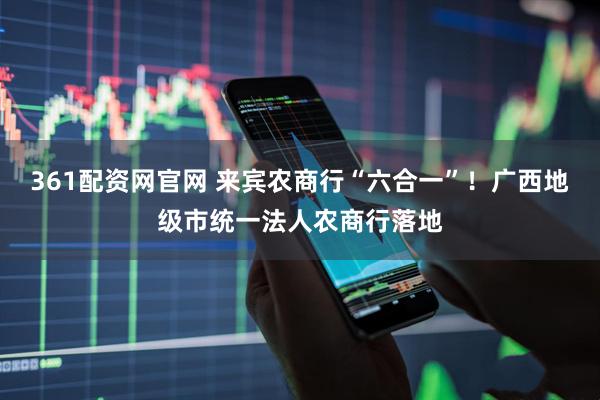 361配资网官网 来宾农商行“六合一”！广西地级市统一法人农商行落地
