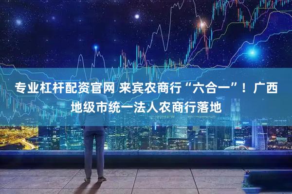 专业杠杆配资官网 来宾农商行“六合一”！广西地级市统一法人农商行落地