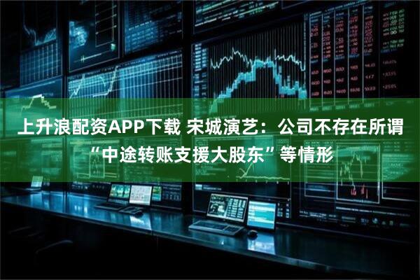 上升浪配资APP下载 宋城演艺：公司不存在所谓“中途转账支援大股东”等情形