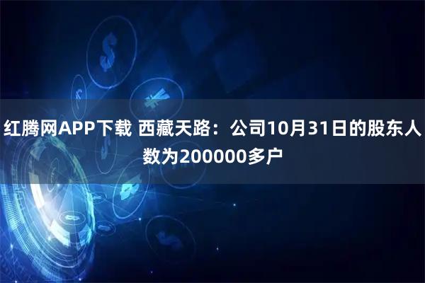 红腾网APP下载 西藏天路：公司10月31日的股东人数为200000多户