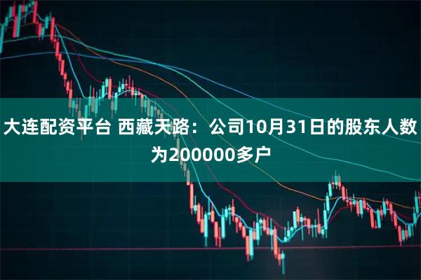 大连配资平台 西藏天路：公司10月31日的股东人数为200000多户
