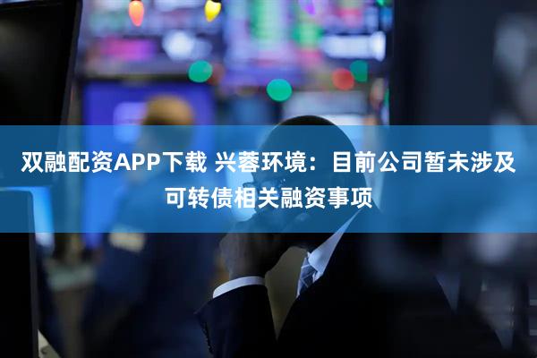 双融配资APP下载 兴蓉环境:目前公司暂未涉及可转债相关融资事项