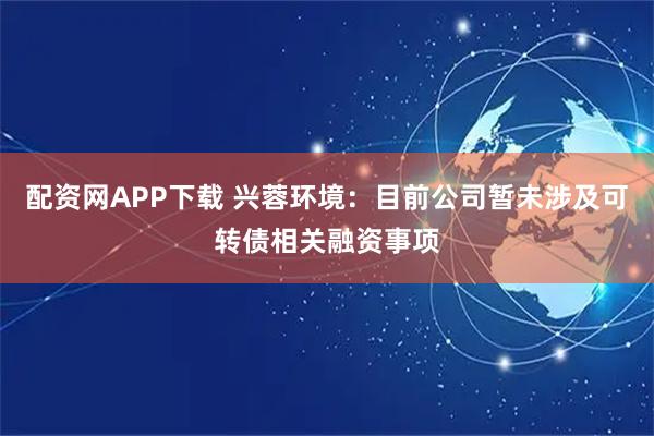 配资网APP下载 兴蓉环境:目前公司暂未涉及可转债相关融资事项