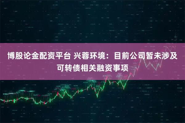 博股论金配资平台 兴蓉环境：目前公司暂未涉及可转债相关融资事项