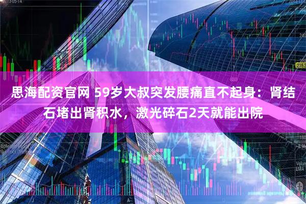 思海配资官网 59岁大叔突发腰痛直不起身：肾结石堵出肾积水，激光碎石2天就能出院