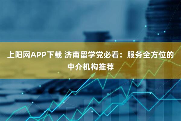 上阳网APP下载 济南留学党必看：服务全方位的中介机构推荐