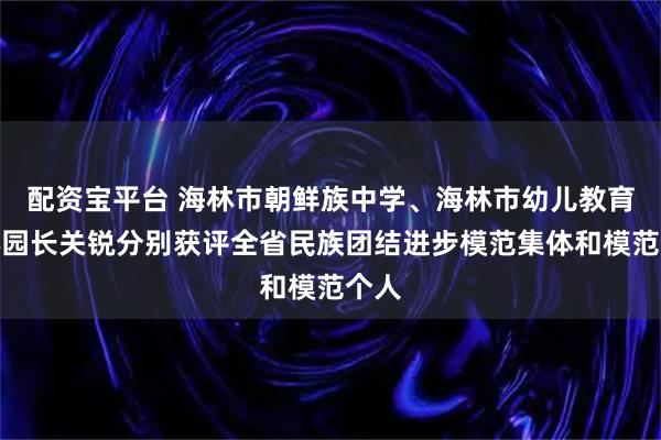 配资宝平台 海林市朝鲜族中学、海林市幼儿教育中心园长关锐分别获评全省民族团结进步模范集体和模范个人