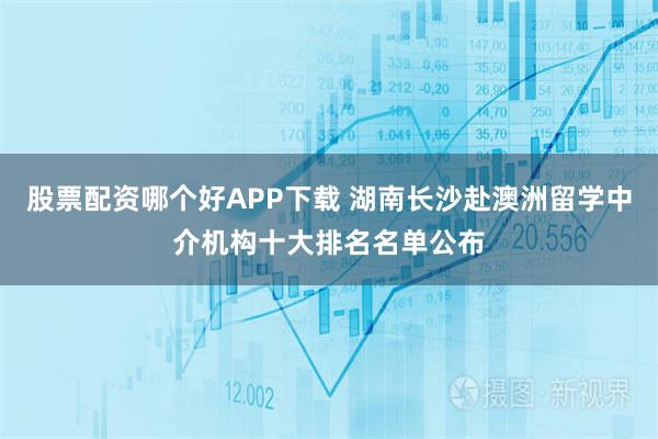 股票配资哪个好APP下载 湖南长沙赴澳洲留学中介机构十大排名名单公布