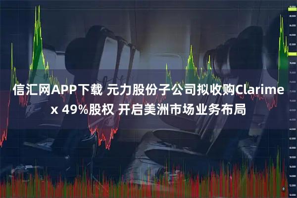 信汇网APP下载 元力股份子公司拟收购Clarimex 49%股权 开启美洲市场业务布局