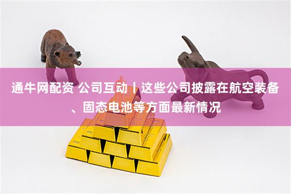 通牛网配资 公司互动丨这些公司披露在航空装备、固态电池等方面最新情况